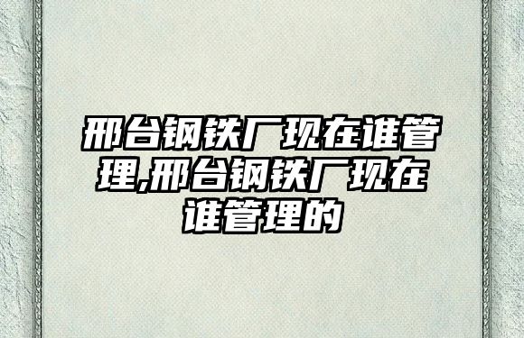 邢臺鋼鐵廠現(xiàn)在誰管理,邢臺鋼鐵廠現(xiàn)在誰管理的