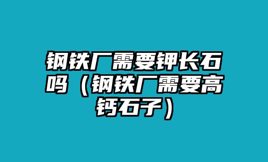 鋼鐵廠需要鉀長(zhǎng)石嗎（鋼鐵廠需要高鈣石子）