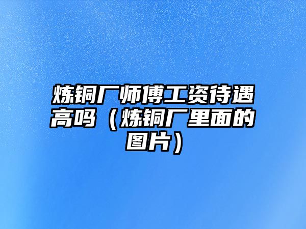 煉銅廠師傅工資待遇高嗎（煉銅廠里面的圖片）