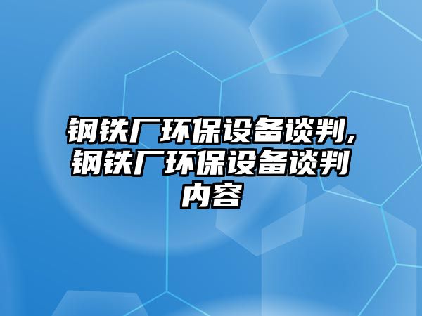 鋼鐵廠環(huán)保設備談判,鋼鐵廠環(huán)保設備談判內容