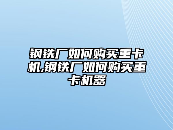 鋼鐵廠如何購(gòu)買(mǎi)重卡機(jī),鋼鐵廠如何購(gòu)買(mǎi)重卡機(jī)器