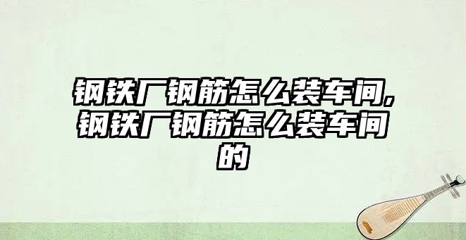 鋼鐵廠鋼筋怎么裝車間,鋼鐵廠鋼筋怎么裝車間的