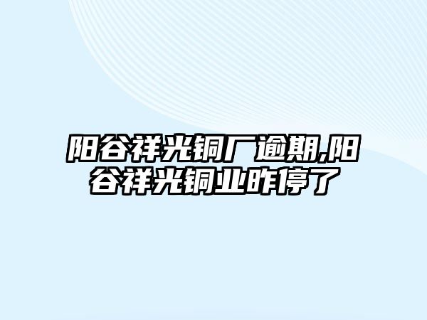 陽谷祥光銅廠逾期,陽谷祥光銅業(yè)昨停了