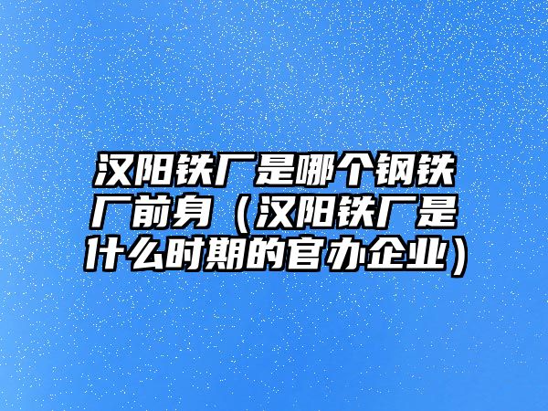 漢陽鐵廠是哪個(gè)鋼鐵廠前身（漢陽鐵廠是什么時(shí)期的官辦企業(yè)）