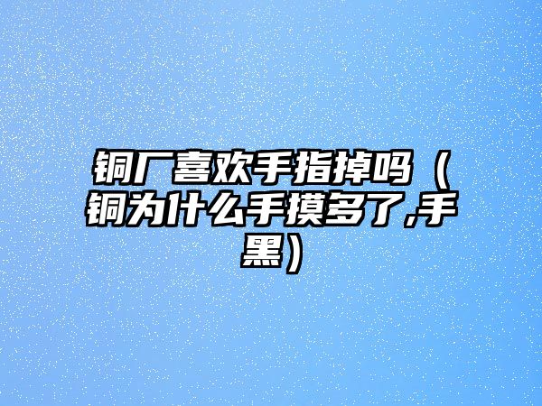 銅廠喜歡手指掉嗎（銅為什么手摸多了,手黑）