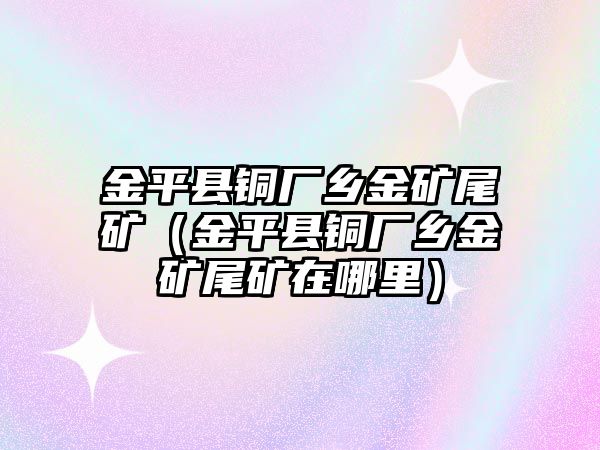 金平縣銅廠鄉(xiāng)金礦尾礦（金平縣銅廠鄉(xiāng)金礦尾礦在哪里）