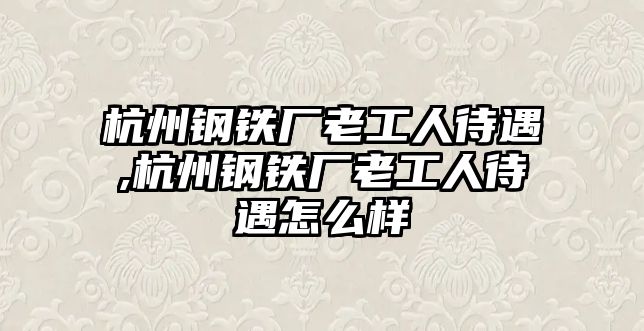 杭州鋼鐵廠老工人待遇,杭州鋼鐵廠老工人待遇怎么樣