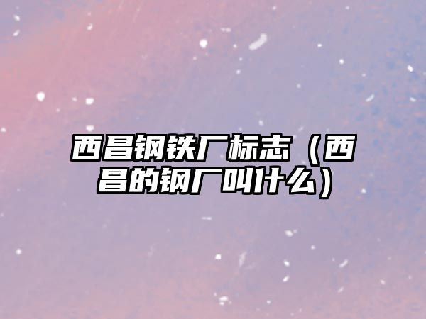 西昌鋼鐵廠標(biāo)志（西昌的鋼廠叫什么）