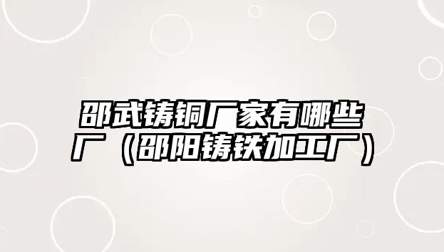 邵武鑄銅廠家有哪些廠（邵陽鑄鐵加工廠）