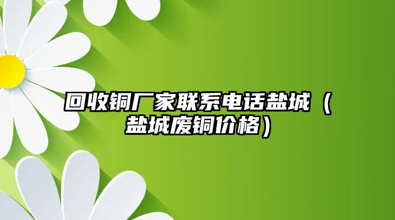 回收銅廠家聯系電話鹽城（鹽城廢銅價格）