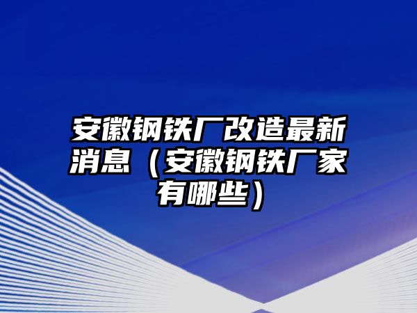 安徽鋼鐵廠改造最新消息（安徽鋼鐵廠家有哪些）