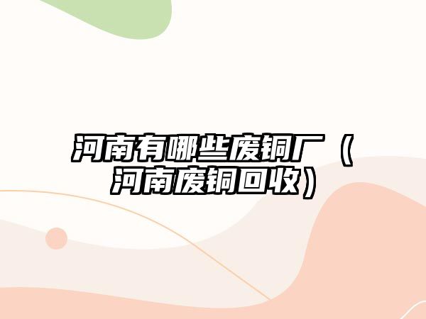 河南有哪些廢銅廠（河南廢銅回收）