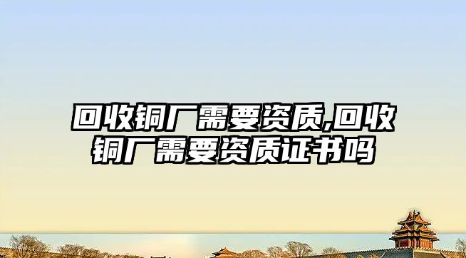 回收銅廠需要資質(zhì),回收銅廠需要資質(zhì)證書嗎