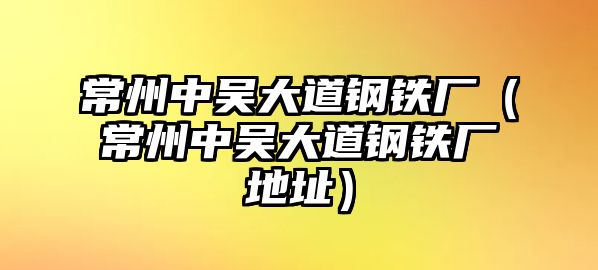 常州中吳大道鋼鐵廠（常州中吳大道鋼鐵廠地址）