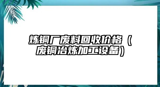 煉銅廠廢料回收價(jià)格（廢銅冶煉加工設(shè)備）