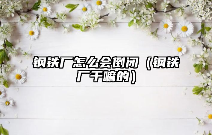 鋼鐵廠怎么會倒閉（鋼鐵廠干嘛的）