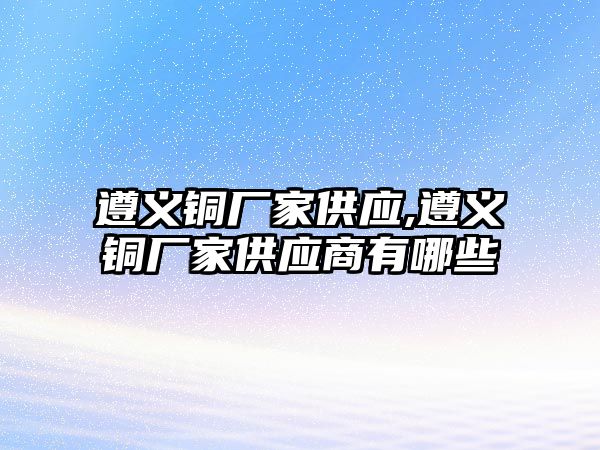 遵義銅廠家供應(yīng),遵義銅廠家供應(yīng)商有哪些