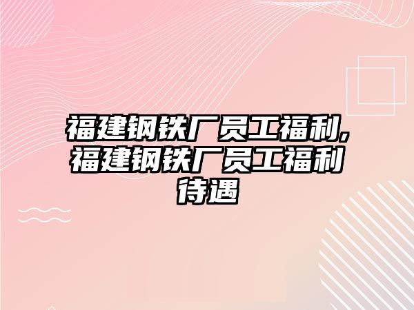 福建鋼鐵廠員工福利,福建鋼鐵廠員工福利待遇