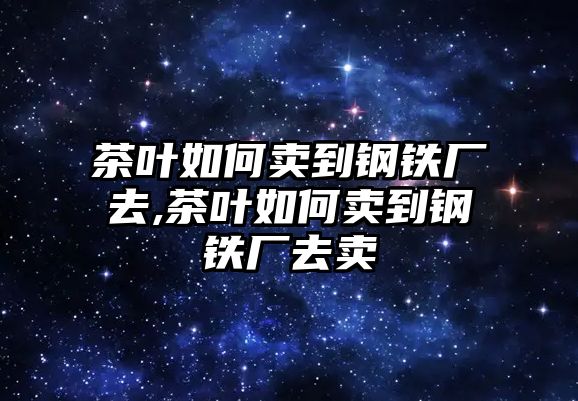 茶葉如何賣到鋼鐵廠去,茶葉如何賣到鋼鐵廠去賣