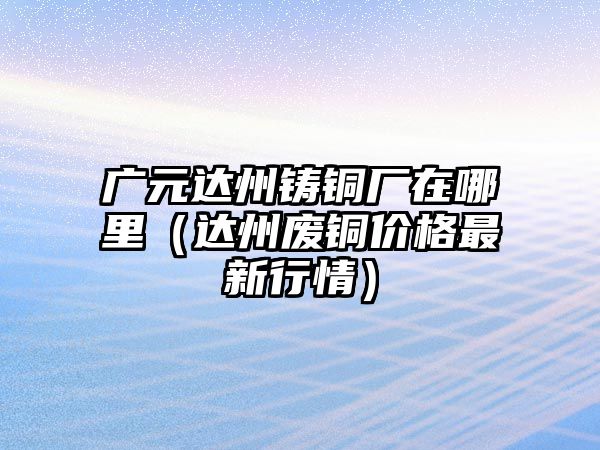 廣元達(dá)州鑄銅廠在哪里（達(dá)州廢銅價(jià)格最新行情）