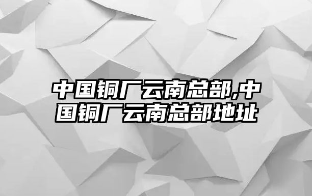 中國(guó)銅廠云南總部,中國(guó)銅廠云南總部地址