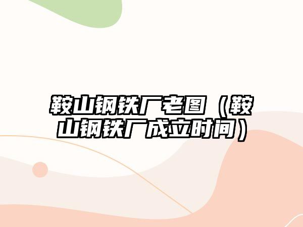 鞍山鋼鐵廠老圖（鞍山鋼鐵廠成立時(shí)間）