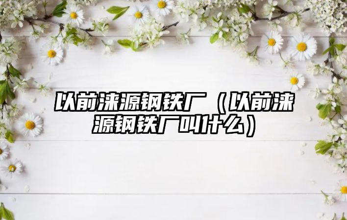 以前淶源鋼鐵廠（以前淶源鋼鐵廠叫什么）