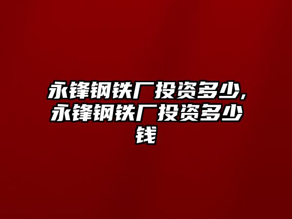 永鋒鋼鐵廠投資多少,永鋒鋼鐵廠投資多少錢