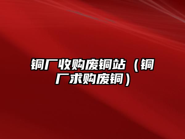 銅廠收購(gòu)廢銅站（銅廠求購(gòu)廢銅）