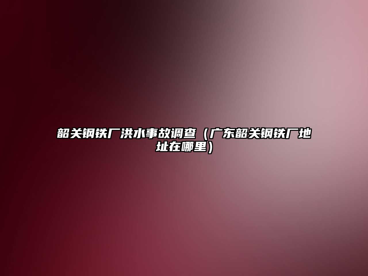 韶關鋼鐵廠洪水事故調查（廣東韶關鋼鐵廠地址在哪里）