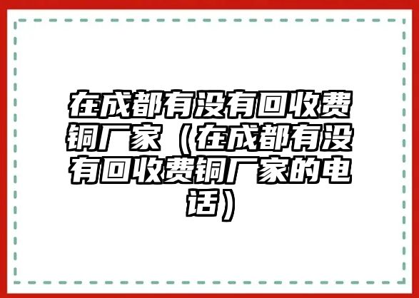 在成都有沒有回收費(fèi)銅廠家（在成都有沒有回收費(fèi)銅廠家的電話）