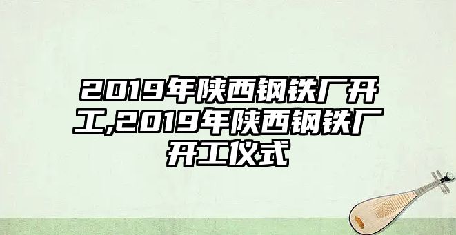 2019年陜西鋼鐵廠開工,2019年陜西鋼鐵廠開工儀式