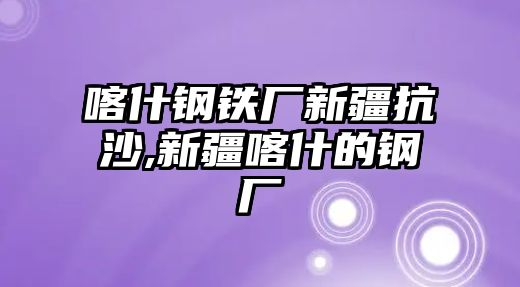 喀什鋼鐵廠新疆抗沙,新疆喀什的鋼廠