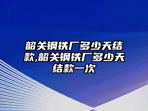 韶關(guān)鋼鐵廠多少天結(jié)款,韶關(guān)鋼鐵廠多少天結(jié)款一次