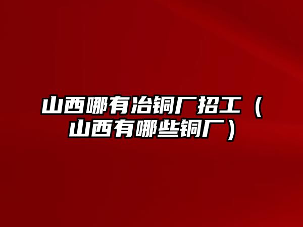 山西哪有冶銅廠招工（山西有哪些銅廠）