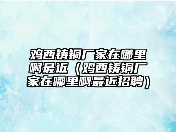 雞西鑄銅廠家在哪里啊最近（雞西鑄銅廠家在哪里啊最近招聘）