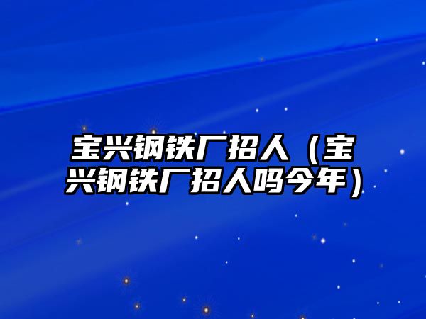 寶興鋼鐵廠招人（寶興鋼鐵廠招人嗎今年）