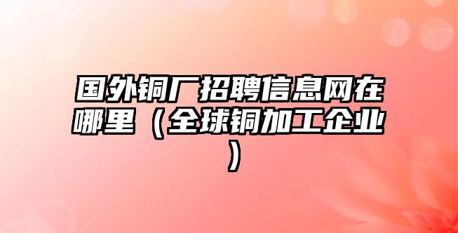 國外銅廠招聘信息網(wǎng)在哪里（全球銅加工企業(yè)）