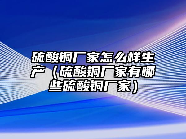 硫酸銅廠家怎么樣生產(chǎn)（硫酸銅廠家有哪些硫酸銅廠家）