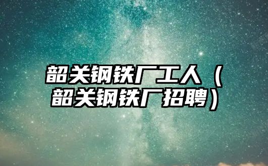 韶關鋼鐵廠工人（韶關鋼鐵廠招聘）