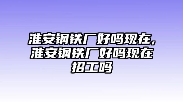 淮安鋼鐵廠好嗎現(xiàn)在,淮安鋼鐵廠好嗎現(xiàn)在招工嗎