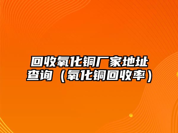 回收氧化銅廠家地址查詢（氧化銅回收率）