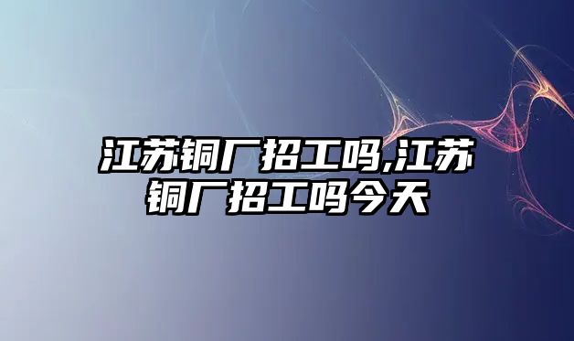 江蘇銅廠招工嗎,江蘇銅廠招工嗎今天