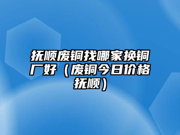 撫順廢銅找哪家換銅廠好（廢銅今日價格撫順）