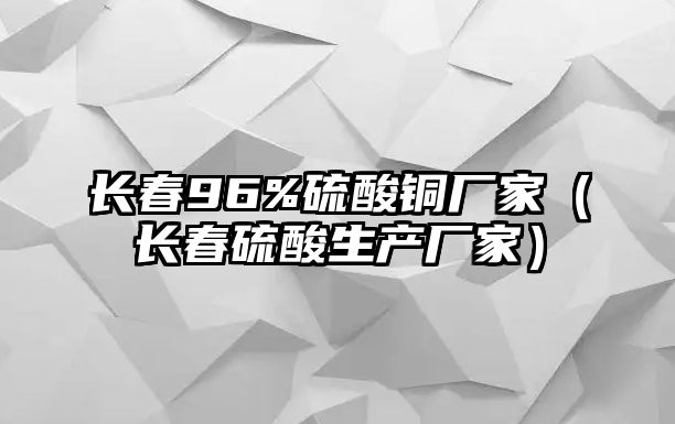 長(zhǎng)春96%硫酸銅廠家（長(zhǎng)春硫酸生產(chǎn)廠家）