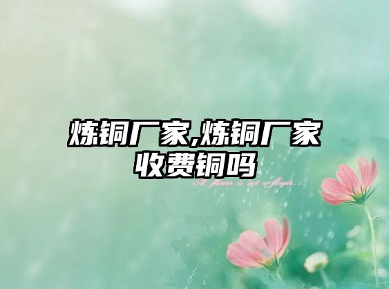 煉銅廠家,煉銅廠家收費(fèi)銅嗎