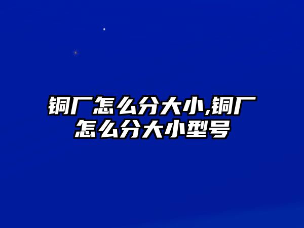 銅廠怎么分大小,銅廠怎么分大小型號(hào)