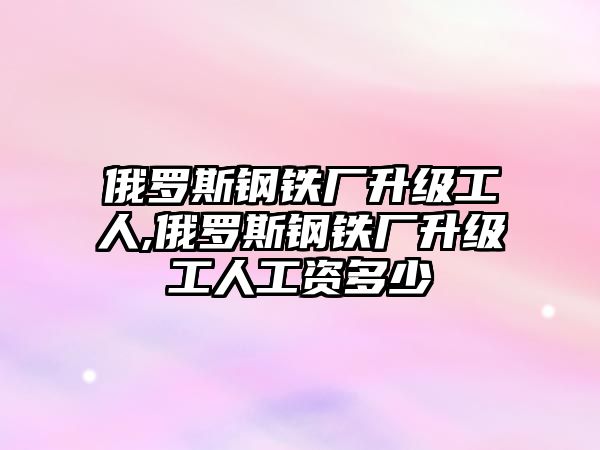 俄羅斯鋼鐵廠升級(jí)工人,俄羅斯鋼鐵廠升級(jí)工人工資多少