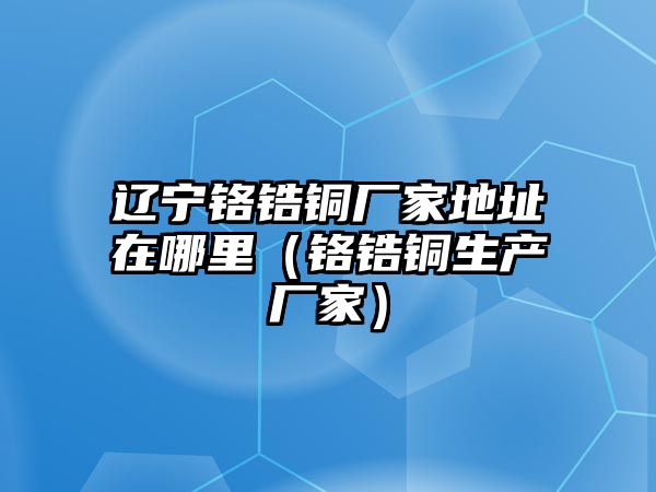 遼寧鉻鋯銅廠家地址在哪里（鉻鋯銅生產(chǎn)廠家）