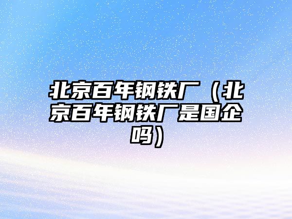 北京百年鋼鐵廠（北京百年鋼鐵廠是國企嗎）